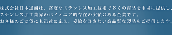 株式会社日本通商は、高度なステンレス加工技術で多くの商品を市場に提供し、 ステンレス加工業界のパイオニア的存在の実績のある企業です。お客様のご要望にも迅速に応え、妥協を許さない高品質な製品をご提供します。