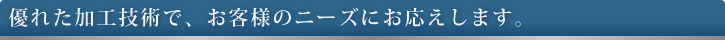 優れた加工技術で、お客様のニーズにお応えします。